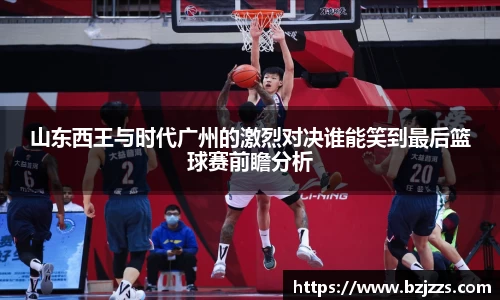 山东西王与时代广州的激烈对决谁能笑到最后篮球赛前瞻分析
